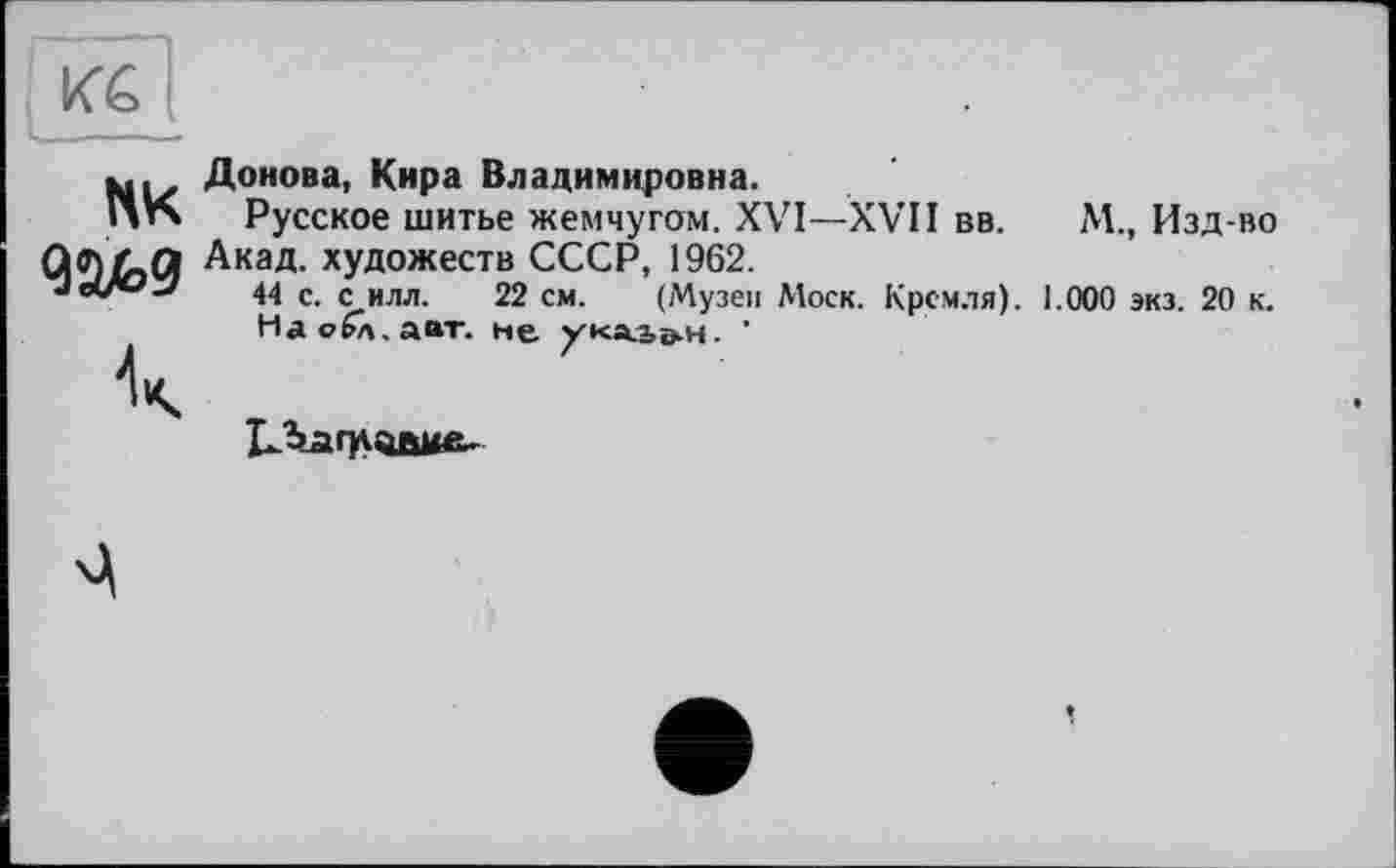 ﻿KG
U——ï
NK
Донова, Кира Владимировна.
Русское шитье жемчугом. XVI—XVII вв.	М., Изд-во
Акад, художеств СССР, 1962.
44 с. с илл. 22 см. (Музеи Моск. Кремля). 1.000 экз. 20 к.
Наобл.аат. не ука-Ье-н. '
1^Ъаг]Ловме-